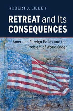 Retreat and its Consequences: American Foreign Policy and the Problem of World Order by Robert J. Lieber