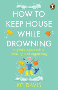How to Keep House While Drowning: A Gentle Approach to Cleaning and Organizing by K.C. Davis