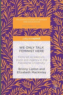 We Only Talk Feminist Here: Feminist Academics, Voice and Agency in the Neoliberal University by Briony Lipton, Elizabeth Mackinlay