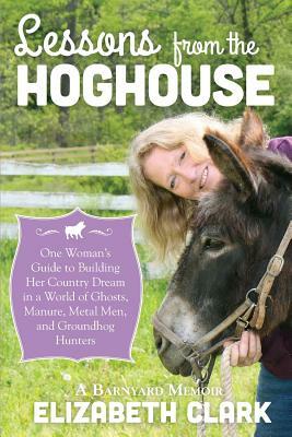 Lessons from the Hoghouse: A Woman's Guide to Following Her Country Dream in a World of Manure, Metal Men, and Groundhog Hunters by Elizabeth Clark