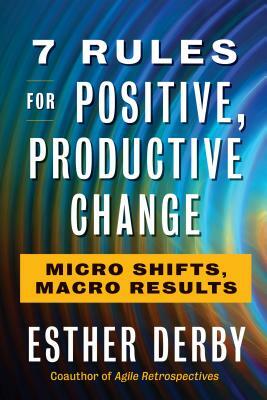 7 Rules for Positive, Productive Change: Micro Shifts, Macro Results by Esther Derby