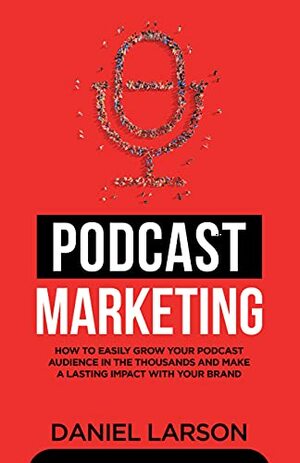 Podcast Marketing : How to Easily Grow Your Audience in the Thousands and Make a Lasting Impact with Your Brand by Daniel Larson