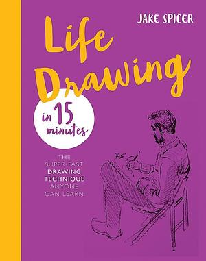 Life Drawing in 15 Minutes: The Super-fast Drawing Technique Anyone Can Learn by Jake Spicer