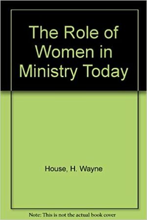The Role of Women in Ministry Today by H. Wayne House