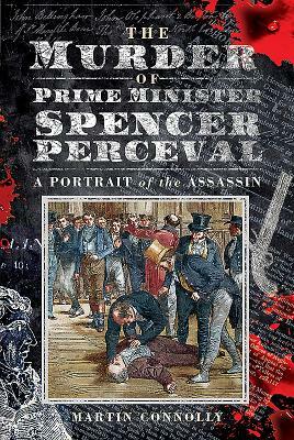 The Murder of Prime Minister Spencer Perceval: A Portrait of the Assassin by Martin Connolly