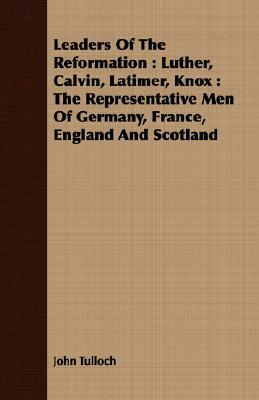 Leaders of the Reformation: Luther, Calvin, Latimer, Knox: The Representative Men of Germany, France, England and Scotland by John Tulloch
