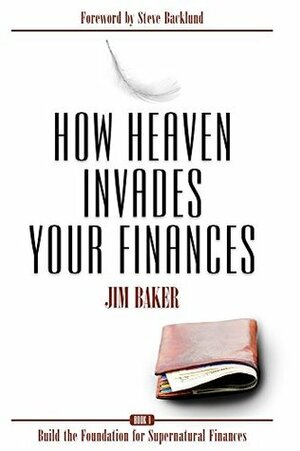 How Heaven Invades Your Finances: Build the Foundation for Supernatural Finances by Jim Baker