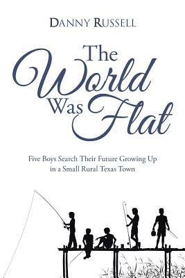 The World Was Flat: Five Boys Search Their Future Growing Up in a Small Rural Texas Town by Danny Russell
