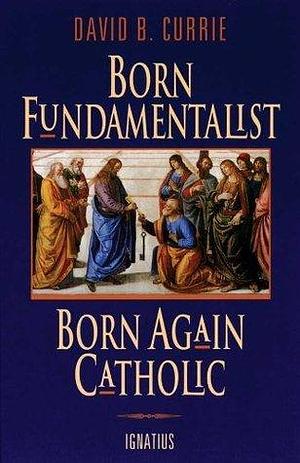 Born Fundamentalist, Born Again Catholic by David B. Currie, David B. Currie