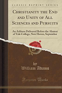 Christianity the End and Unity of All Sciences and Pursuits: An Address Delivered Before the Alumni of Yale College, New Haven, September by William Adams