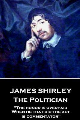 James Shirley - The Politician: "The honor is overpaid, When he that did the act is commentator" by James Shirley