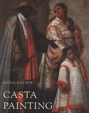 Casta Painting: Images of Race in Eighteenth-Century Mexico by Ilona Katzew