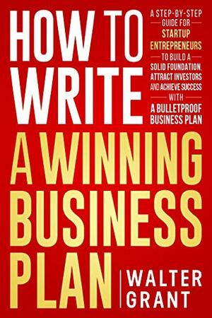 How to Write a Winning Business Plan: A Step-by-Step Guide to Build a Solid Foundation, Attract Investors & Achieve Success by Walter Grant