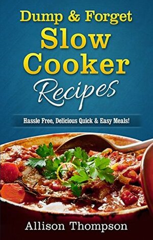 Dump & Forget Slow Cooker Recipes: Hassle-Free Recipes Without Precooking Required! by Allison Thompson