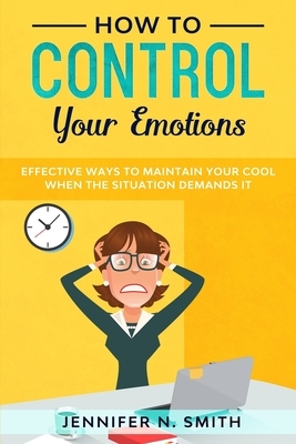 How to Control your Emotions: Effective Ways to Maintain Your Cool When The Situation Demands It by Jennifer N. Smith