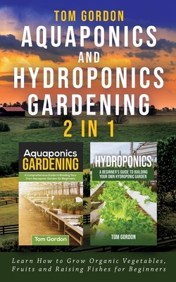 Aquaponics and Hydroponics Gardening - 2 in 1: Learn How to Grow Organic Vegetables, Fruits and Raising Fishes for Beginners by Tom Gordon