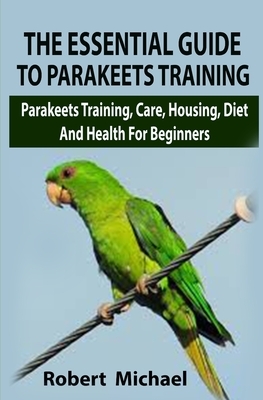 The Essential Guide To Parakeets Training: The Essential Guide To Parakeets Training: Parakeets Training, Care, Housing, Diet And Health For Beginners by Robert Michael