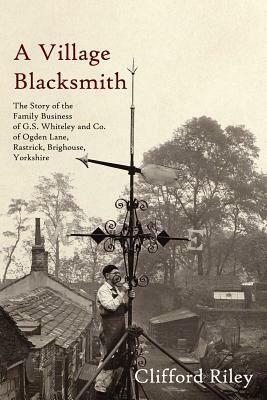 A Village Blacksmith: The Story of the Family Business of G.S. Whiteley and Co. of Ogden Lane, Rastrick, Brighouse, Yorkshire by Clifford Riley