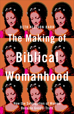 The Making of Biblical Womanhood: How the Subjugation of Women Became Gospel Truth by Beth Allison Barr