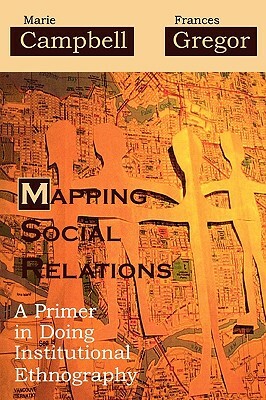 Mapping Social Relations: A Primer in Doing Institutional Ethnography by Marie L. Campbell, Frances Gregor