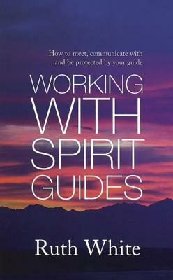 Working with Spirit Guides: How to Meet, Communicate with and Be Protected by Your Guide by Ruth White