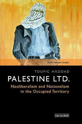 Palestine Ltd.: Neoliberalism and Nationalism in the Occupied Territory by Toufic Haddad