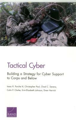 Tactical Cyber: Building a Strategy for Cyber Support to Corps and Below by Isaac R. Porche, Christopher Paul, Chad C. Serena