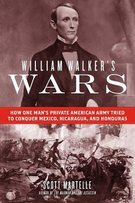 William Walker's Wars: How One Man's Private American Army Tried to Conquer Mexico, Nicaragua, and Honduras by Scott Martelle