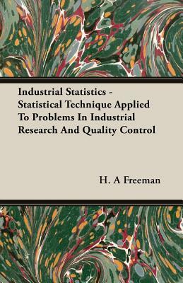 Industrial Statistics - Statistical Technique Applied to Problems in Industrial Research and Quality Control by H. A. Freeman