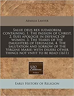 Salue Deus Rex Iudaeorum Containing, 1. the Passion of Christ, 2. Eues Apologie in Defence of Women, 3. the Teares of the Daughters of Ierusalem, 4. the Salutation and Sorrow of the Virgine Marie: With Diuers Other Things Not Vnfit to Be Read by Aemilia Lanyer