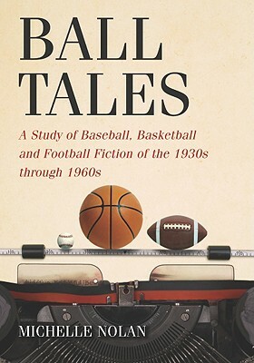 Ball Tales: A Study of Baseball, Basketball and Football Fiction of the 1930s Through 1960s by Michelle Nolan
