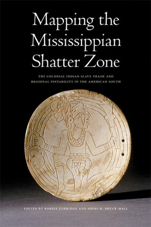 Mapping the Mississippian Shatter Zone: The Colonial Indian Slave Trade and Regional Instability in the American South by Robbie Ethridge, Sheri M. Shuck-Hall