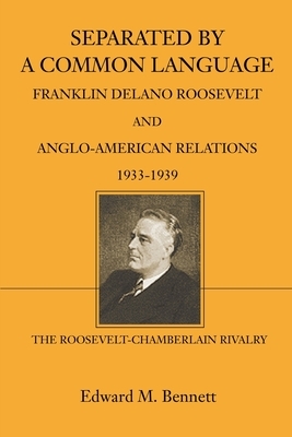Separated By A Common Language: Franklin Delano Roosevelt And Anglo-American Relations 1933-1939: The Roosevelt-Chamberlain Rivalry by Edward M. Bennett