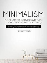 Minimalism: Declutter, Reduce Stress, And Increase Productivity (Simplify Your Life With Minimalistic Living) by Mitch Jefferson