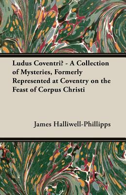 Ludus Coventriae - A Collection of Mysteries, Formerly Represented at Coventry on the Feast of Corpus Christi by J. O. Halliwell-Phillipps