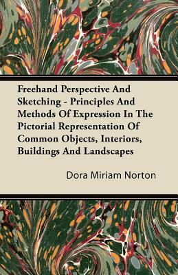 Freehand Perspective And Sketching - Principles And Methods Of Expression In The Pictorial Representation Of Common Objects, Interiors, Buildings And by Dora Miriam Norton