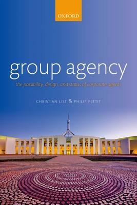 Group Agency: The Possibility, Design, and Status of Corporate Agents by Christian List, Philip Pettit