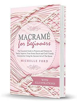 Macramé for Beginners: The Essential Guide to Projects and Patterns to Easily Improve Your Home Décor and Craft Trendy Accessories Using the Ancient Art of The Knots by Michelle Ford