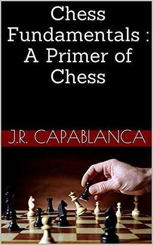 Chess Fundamentals : A Primer of Chess by José Raúl Capablanca, José Raúl Capablanca