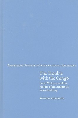 The Trouble with the Congo: Local Violence and the Failure of International Peacebuilding by Séverine Autesserre