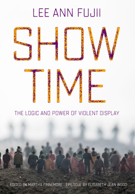 Show Time: The Logic and Power of Violent Display by Lee Ann Fujii, Elisabeth Jean Wood, Martha Finnemore