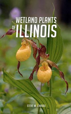 Wetland Plants of Illinois: A Complete Guide to the Wetland and Aquatic Plants of the Prairie State by Steve W. Chadde