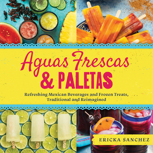 Aguas Frescas & Paletas: Refreshing Mexican Drinks and Frozen Treats, Traditional and Reimagined by Ericka Sanchez