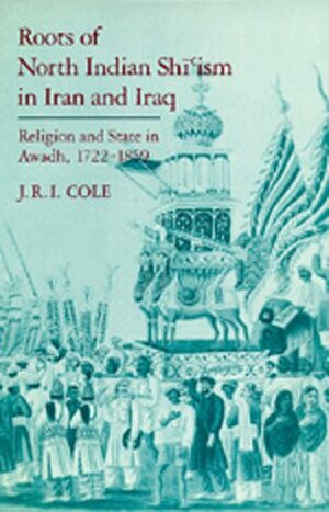 Roots of North Indian Shi'ism in Iran and Iraq: Religion and State in Awadh, 1722-1859 by Juan R.I. Cole