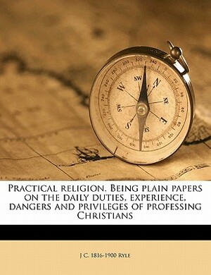 Practical Religion. Being Plain Papers on the Daily Duties, Experience, Dangers and Privileges of Professing Christians by J.C. Ryle