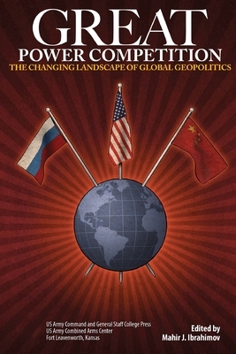Great Power Competition: The Changing Landscape of Global Geopolitics by Us Army Command and General Staff Colleg, Mahir J. Ibrahimov, Army University Press