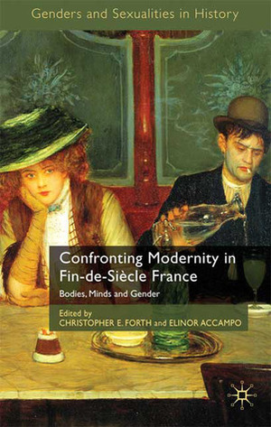 Confronting Modernity in Fin-de-Siècle France: Bodies, Minds and Gender by Christopher E. Forth, Elinor A. Accampo