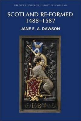 Scotland Re-formed, 1488 – 1587 by Jane E.A. Dawson