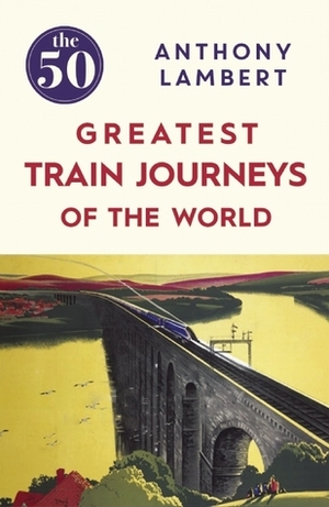 The 50 Greatest Train Journeys of the World by Anthony Lambert