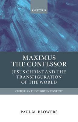 Maximus the Confessor: Jesus Christ and the Transfiguration of the World by Paul M. Blowers